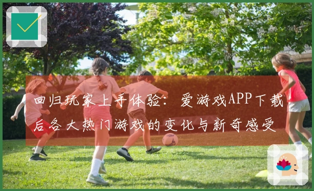 回归玩家上手体验：爱游戏APP下载后各大热门游戏的变化与新奇感受